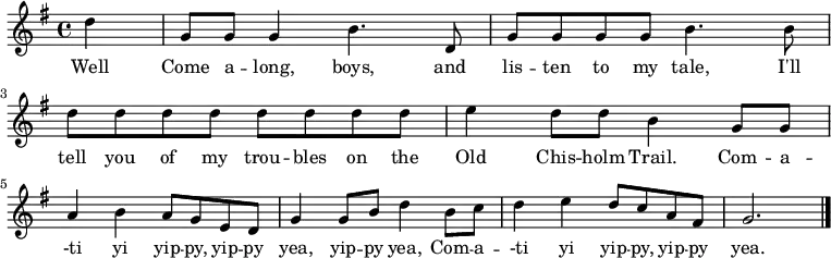 \new Staff {
\relative c'' {
\key g \major
\time 4/4
\partial 4
d4
g,8 g g4 b4. d,8
g8 g g g b4. b8
d d d d d d d d
e4 d8 d b4 g8 g \break
a4 b a8 g e d
g4 g8 b d4 b8 c
d4 e d8 c a fis
g2. \bar "|."
} }
\addlyrics {
\lyricmode {
Well Come a -- long, boys, and lis -- ten to my tale,
I'll tell you of my trou -- bles on the Old Chis -- holm Trail.
Com -- a -- -ti yi yip -- py, yip -- py yea, yip -- py yea,
Com -- a -- -ti yi yip -- py, yip -- py yea.
} }
\midi {
\context {
\Score
tempoWholesPerMinute = #(ly:make-moment 240 4)
}
}