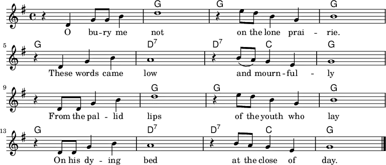 <<
\new ChordNames \chordmode {
\time 4/4
s1 g g g
g d:7 d2:7 c g1
s g g g
g d:7 d2:7 c g1
}
\new Staff \with { midiInstrument = "voice oohs" }
\relative c' {
\key g \major
\time 4/4
r4 d g8 g b4 | d1 | r4 e8 d b4 g | b1
\break
r4 d, g b | a1 | r4 b8( a) g4 e |g1
\break
r4 d8 d g4 b | d1 | r4 e8 d b4 g | b1
\break
r4 d,8 d g4 b | a1 | r4 b8 a g4 e |g1
\bar "|."
}
\addlyrics {
\lyricmode {
O bu -- ry me not on the lone prai -- rie.
These words came low and mourn -- ful -- ly
From the pal -- lid lips of the youth who lay
On his dy -- ing bed at the close of day.
} }
>>
\midi {
\context {
\Score
tempoWholesPerMinute = #(ly:make-moment 80 4)
}
}