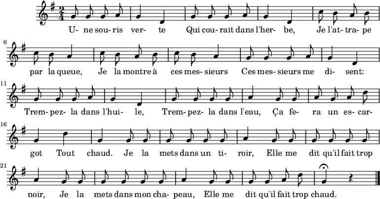 
\header {
  tagline = ##f
}

\score {
  \new Staff
     %%%% \with { \remove "Time_signature_engraver" }
<<
  \relative c'' {
    \key g \major
    \time 2/4
    \override TupletBracket #'bracket-visibility = ##f 
    \set Score.tempoHideNote = ##t \tempo 4 = 78
    \autoBeamOff

     %%%%%%%%%%%%%%%%%%%%%%%%%% Une souris verte
     \repeat unfold 2 { g8 g g a g4 d }
     \repeat unfold 2 { c'8 b a b c b a4 }
     \repeat unfold 2 { g8 g g a g4 d }
     g8 g g g a4  g8 g a g a d g,4 d' g, g8 g 
     g8 g g g a4  g8 g g g g g a4
     g8 g g g g g a4
     g8 g g g a d g,4\fermata r4
\bar "|."
  }

  \addlyrics {
     U- ne sou- ris ver- te Qui cou- rait dans l'her- be, Je l'at- tra- pe par la queue, Je la montre à ces mes- sieurs Ces mes- sieurs me di- sent: Trem- pez- la dans l'hui- le, Trem- pez- la dans l'eau, Ça fe- ra un es- car- got Tout chaud. Je la mets dans un ti- roir, Elle me dit qu'il fait trop noir, Je la mets dans mon cha- peau, Elle me dit qu'il fait trop chaud.
  }
>>
  \layout {}
  \midi {}
}
