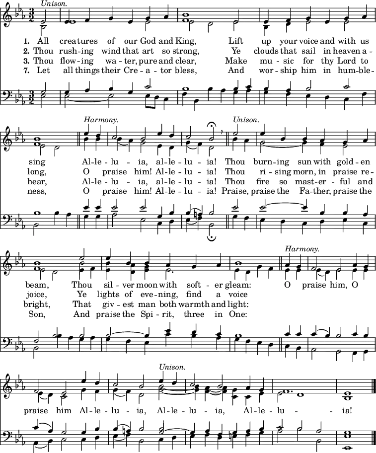 << <<
\new Staff { \clef treble \time 3/2 \partial 2 \key es \major \set Staff.midiInstrument = "church organ" \set Score.tempoHideNote = ##t \override Score.BarNumber #'transparent = ##t
\relative c'
<< { es2^\markup { \italic "Unison." } | es4 f g es g as | <bes f>1 es,2 | es4 f g es g as | <bes f>1 \bar"||"
es4^\markup { \italic "Harmony." } d | c2 bes es4 d | c2 bes\fermata \breathe \bar"||" es2^\markup { \italic "Unison." } | es4 bes bes as g as | <bes f>1 es2 | es4 bes bes as g as | bes1 \bar"||"
as4^\markup { \italic "Harmony." } g | f2 es as4 g | f2 es es'4 d | c2 bes es4^\markup { \italic "Unison." } d | c2 bes as4 g | f1. | es1 \bar"|." } \\
{ bes2 | es1 es2 | es2 d es | bes4 d es2 es2 | es2 d
bes'4 bes | bes( as) g2 es4 d | g( f) d2 bes'4 as | g2~ g4 f es2 | es d es4 f | <bes es,> <as d,> <g es> es2. | es4 d g f
es4 es | es( d) es2 es4 es | es( d) c2 g'4 f | g( f) d2 <bes' g>~ | <bes g>4 <as f>4~ <as f> <g c,> c, es | es2 d1 | bes } \\
{ s2 | s1. | s1. | s1. | s1
s2 | s1. | s1. | s1. | s1 \stemDown \once \override NoteColumn.force-hshift = 0 bes'2 } >> %necessary for that one note
}
\new Lyrics \lyricmode { \set stanza = #"1."All2 crea4 -- tures of our God and King,1
Lift2 up4 your voice and with us sing1
Al4 -- le -- lu2 -- ia, al4 -- le -- lu2 -- ia!
Thou2 burn4 -- ing sun with gold -- en beam,1
Thou2 sil4 -- ver moon with soft -- er gleam:1
O2 praise him, O praise him
Al4 -- le -- lu2 -- ia, Al4 -- le -- lu2 -- ia, Al4 -- le -- lu1. -- ia!1
}
\new Lyrics \lyricmode { \set stanza = #"2." Thou2 rush4 -- ing wind that art so strong,1
Ye2 clouds4 that sail in heaven a -- long,1
O2 praise him! Al4 -- le -- lu2 -- ia!
Thou2 ri4 -- sing morn, in praise re -- joice,1
Ye2 lights4 of eve -- ning, find a voice1
}
\new Lyrics \lyricmode { \set stanza = #"3." Thou2 flow4 -- ing wa -- ter, pure and clear,1
Make2 mu4 -- sic for thy Lord to hear,1
Al4 -- le -- lu2 -- ia, al4 -- le -- lu2 -- ia!
Thou2 fire4 so mast -- er -- ful and bright,1
That2 giv4 -- est man both warmth and light:1
}
\new Lyrics \lyricmode { \set stanza = #"7." Let2 all4 things their Cre -- a -- tor bless,1
And2 wor4 -- ship him in hum -- ble -- ness,1
O2 praise him! Al4 -- le -- lu2 -- ia!
Praise,2 praise4 the Fa -- ther, praise the Son,1
And2 praise4 the Spi -- rit, three in One:1
}
\new Staff { \clef bass \key es \major \set Staff.midiInstrument = "church organ"
\relative c'
<< { g2 | g4 as bes g c2 | bes1 bes4 c | bes as bes2 c | bes1
es4 es | es2 es g,4 bes | bes( a) bes2 es2 | es2~ es4 bes bes as | f2 bes bes | bes~ bes4 es d c | bes1
c4 c | c( bes) bes2 c4 bes | c( as) g2 g4 bes | bes( a) bes2 g2~ | g4 as f g as bes | c2 bes as | g1 } \\
{ es2 | es~ es2 es8 d c4 f | bes, bes'4 as g as | g f es d c f | bes,2 bes'4 as
g g | as2 es c4 d | es( f) bes,2\fermata g'4 f | es d c d es c | bes2 bes'4 as g as | g f es c' bes as | g f es d
c bes | as2 g f4 g | as( bes) c2 c4 d | es( f) bes,2 c4 d | es f d e f g | as2 bes bes, | <es es,>1 } \\
{ s2 | s1. | s1. | s1. | s1
s2 | s1. | s1. | s1. | s1. | s1. | s1
s2 | s1. | s1. | s1 \stemUp \once \override NoteColumn.force-hshift = 0 bes'2 } >> %necessary for that one note
}
>> >>
\layout { indent = #0 }
\midi { \tempo 2 = 80 }