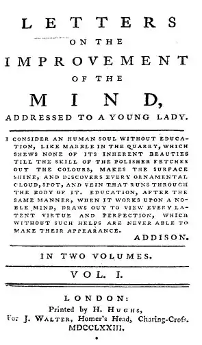 Il est écrit sur la page : « LETTERS ON THE IMPROVEMENT OF THE MIND, ADDRESSED TO A YOUNG LADY. I consider an human soul without education, like marble in the quarry, which shews none of its inherent beauties till the skill of the polisher fetches out the colours, makes the surface shine, and discovers every ornamental cloud, spot, and vein that runs through the body of it. Education, after the same manner, when it works upon a noble mind, draws out to view every latent virtue and perfection, which without such helps are never able to make their appearance. ADDISON. IN TWO VOLUMES. VOL. I. LONDON: Printed by H. Hughs, For J. Walter, Homer's Head, Charing-Cross, MDCCLXXIII. »