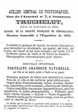 TRUCHELUT, ÉLÈVE DE DAGUERRE EN 1840, MEMBRE DE LA SOCIÉTÉ FRANÇAISE DE PHOTOGRAPHIE. Mention honorable à l'Exposition de 1855. Portraits et groupes de famille de toutes dimensions, sans retouches ou miniaturés, sur papier, sur toile, sur ivoire, sur émail et sur tous métaux; sur verre, à 3 fr.  Portraits cartes de visite à 12 francs la douzaine.  Photographies microscopiques pour bijoux. NOUVELLE INVENTION. PORTRAITS GRANDEUR NATURELLE,  sur toile ou sur papier, peints à l'huile ou au pastel.  Plusieurs peintres de talent sont attachés à la maison. Vues de la ville et des environs pour stéréoscopes. Grand choix d'encadrements, écrins, broches, médaillons, cassolettes, porte-monnaie, albums pour cartes etc. Copies amplifiées des anciens daguerreotypes, que l'on transforme en belles photographies. Portraits après décès rendus vivants. Leçons. Vente d'appareils. Réussite facile par les mauvais temps, sous un pavillon vitré et chauffé en hiver. —— Le cliché qui a produit ce portrait sera conservé à la maison; les nouvelles épreuves sont d'un prix peu élevé. Si on en désire, se rappeler le numéro.