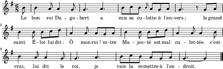 \new Staff {
\relative c'' {
\key g \major
\time 6/8
\partial 8
b8
b4 a8 a4 g8
g4. a
b8 c b \grace b a g a
g4. r8 g a
b4 b8 b c d
a4 a8 a g a
b4 b8 b c d
a4 a8 a4 b8
b4 a8 a4 g8
g4. a
b8 c b a g a
g4.~ g4
\bar "|."
}
}
\addlyrics {
\lyricmode {
Le bon roi Da -- go -- bert
a mis sa cu -- lotte à l'en -- vers_;
le grand saint É -- loi
lui dit_: Ô mon roi_!
vo -- tre Ma -- jes -- té
est mal cu -- lot -- tée.
c'est vrai, lui dit le roi,
je vais la re -- mettre à l'en -- droit.
}
}
\midi {
\context {
\Score
tempoWholesPerMinute = #(ly:make-moment 180 8)
}
}